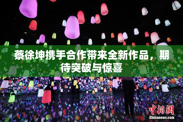 蔡徐坤携手合作带来全新作品，期待突破与惊喜