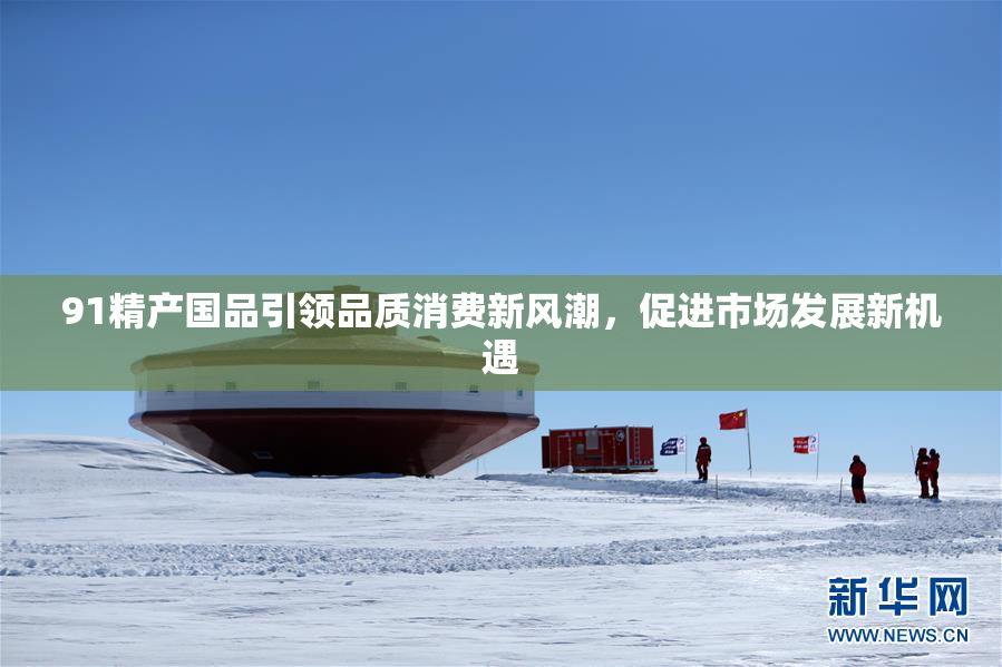 91精产国品引领品质消费新风潮，促进市场发展新机遇