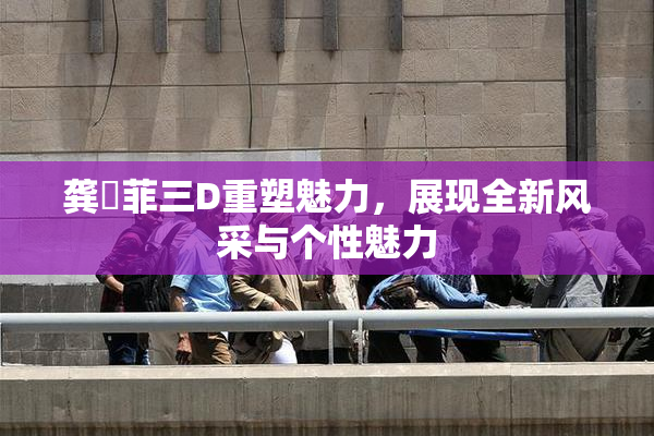 龚玥菲三D重塑魅力，展现全新风采与个性魅力