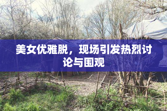 美女优雅脱，现场引发热烈讨论与围观