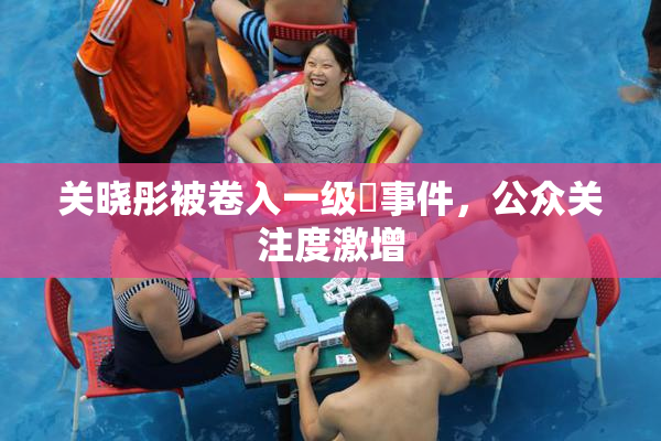 关晓彤被卷入一级婬事件，公众关注度激增