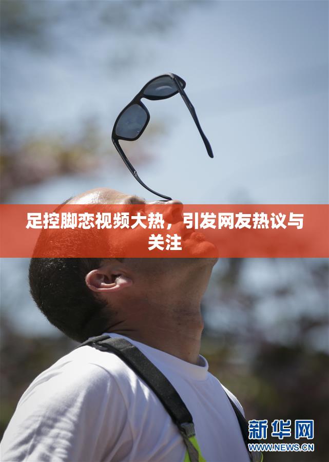 足控脚恋视频大热，引发网友热议与关注