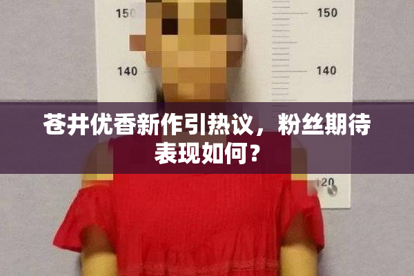苍井优香新作引热议，粉丝期待表现如何？