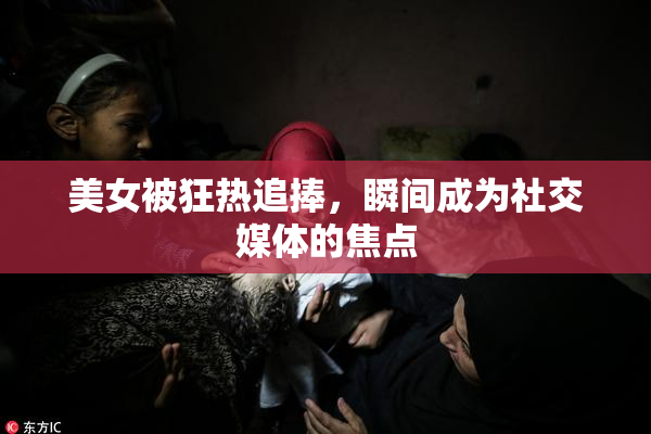 美女被狂热追捧，瞬间成为社交媒体的焦点