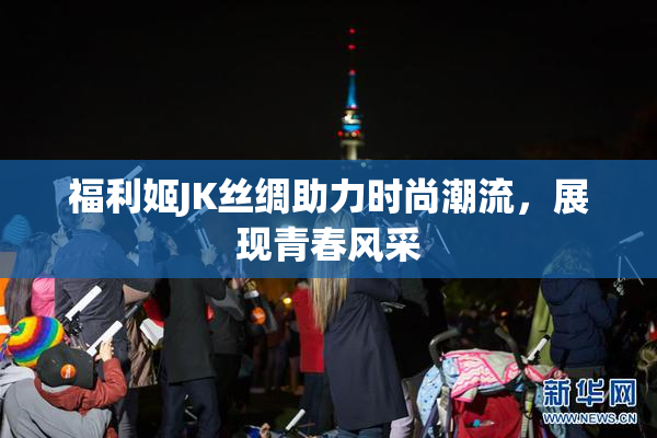 福利姬JK丝绸助力时尚潮流，展现青春风采