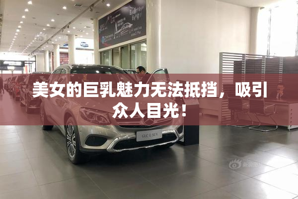 美女的巨乳魅力无法抵挡，吸引众人目光！
