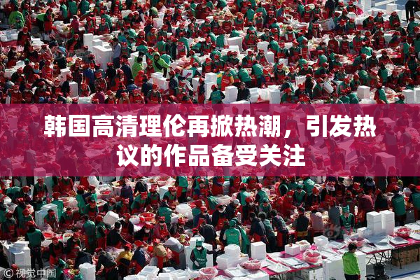 韩国高清理伦再掀热潮，引发热议的作品备受关注