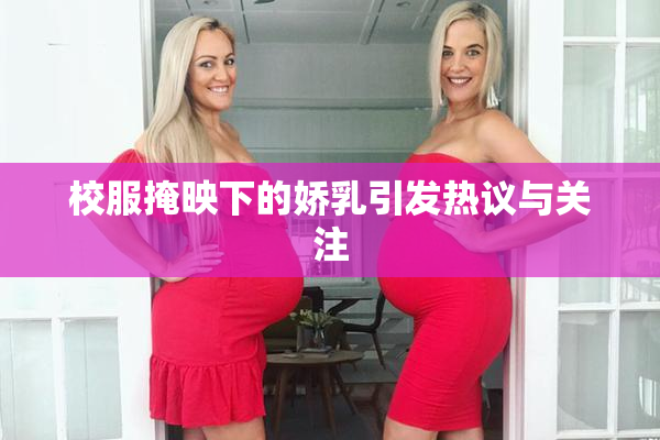 校服掩映下的娇乳引发热议与关注