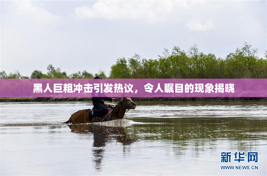 黑人巨粗冲击引发热议，令人瞩目的现象揭晓