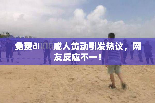 免费🔞成人黄动引发热议，网友反应不一！