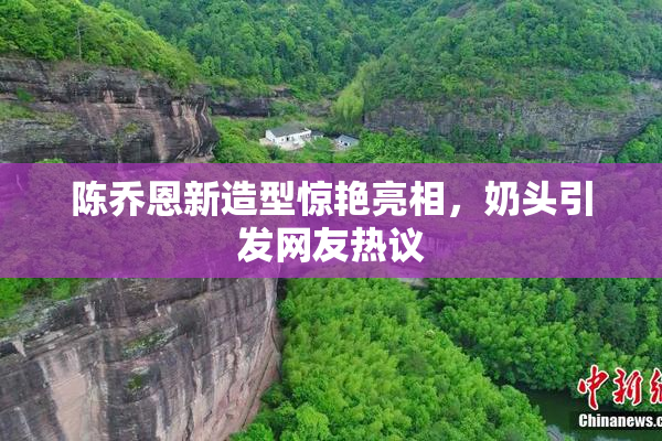 陈乔恩新造型惊艳亮相，奶头引发网友热议