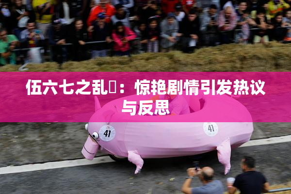 伍六七之乱婬：惊艳剧情引发热议与反思