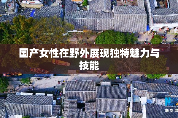 国产女性在野外展现独特魅力与技能