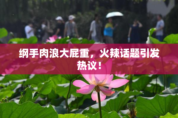纲手肉浪大屁重，火辣话题引发热议！