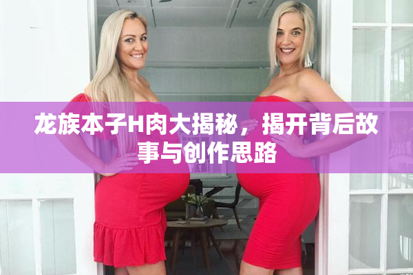 龙族本子H肉大揭秘，揭开背后故事与创作思路