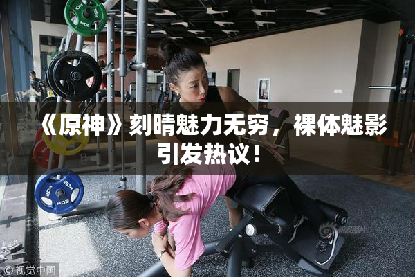 《原神》刻晴魅力无穷，裸体魅影引发热议！