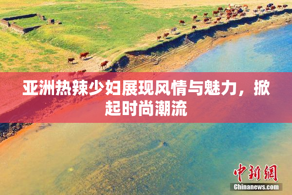 亚洲热辣少妇展现风情与魅力，掀起时尚潮流