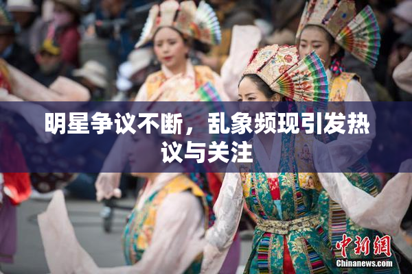 明星争议不断，乱象频现引发热议与关注