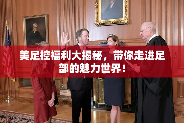 美足控福利大揭秘，带你走进足部的魅力世界！