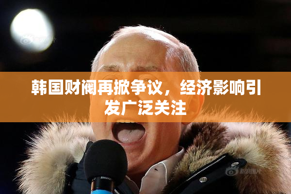 韩国财阀再掀争议，经济影响引发广泛关注