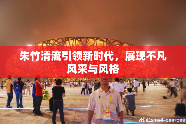 朱竹清流引领新时代，展现不凡风采与风格