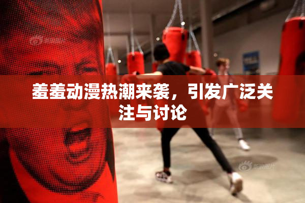 羞羞动漫热潮来袭，引发广泛关注与讨论