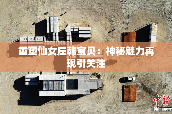 重塑仙女屋韩宝贝：神秘魅力再现引关注