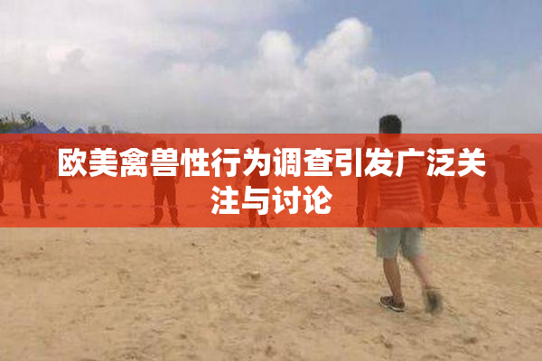 欧美禽兽性行为调查引发广泛关注与讨论