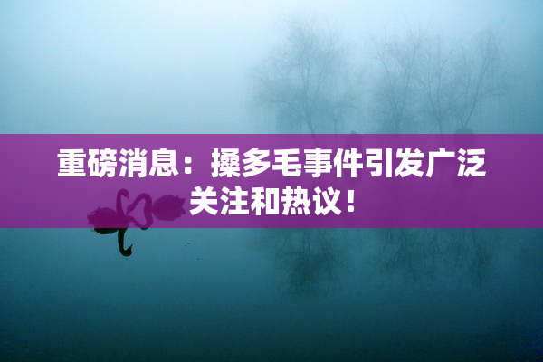 重磅消息：搡多毛事件引发广泛关注和热议！