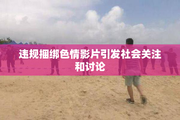 违规捆绑色情影片引发社会关注和讨论