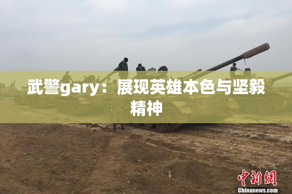 武警gary：展现英雄本色与坚毅精神