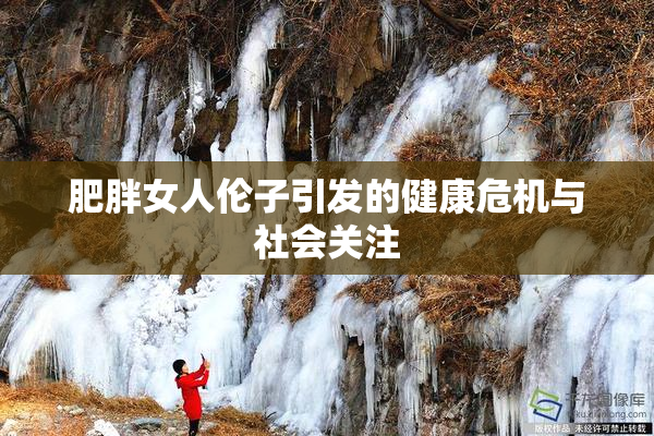 肥胖女人伦子引发的健康危机与社会关注