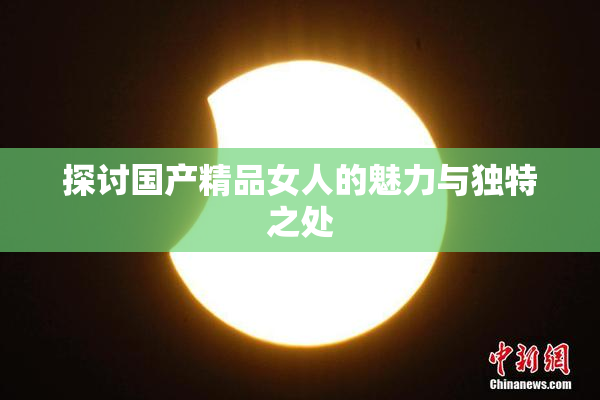 探讨国产精品女人的魅力与独特之处