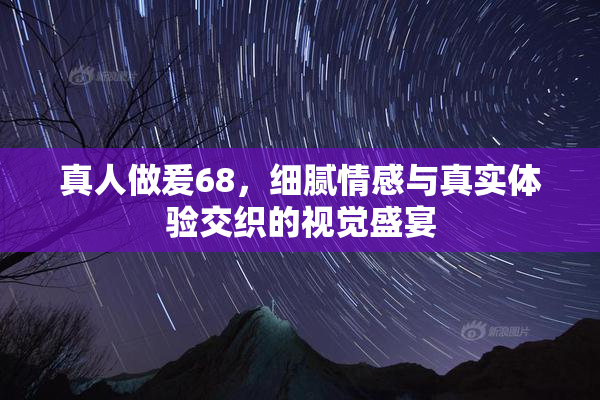 真人做爰68，细腻情感与真实体验交织的视觉盛宴