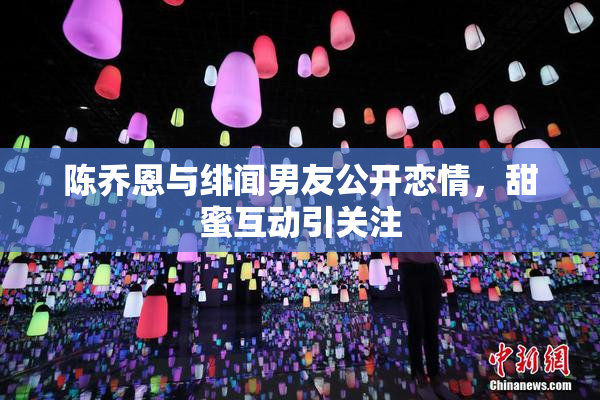 陈乔恩与绯闻男友公开恋情，甜蜜互动引关注
