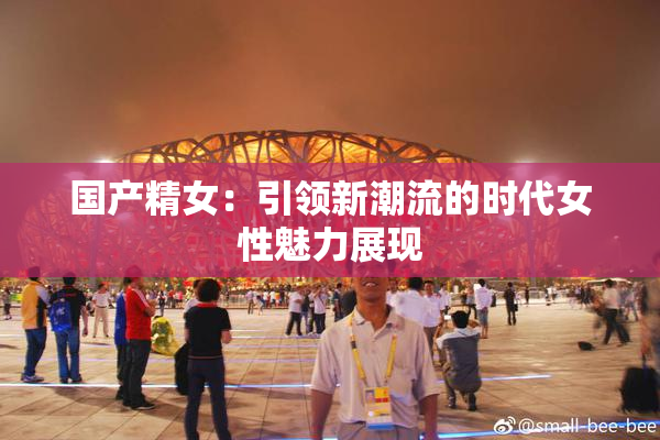 国产精女：引领新潮流的时代女性魅力展现