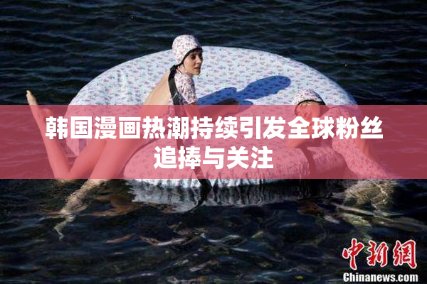 韩国漫画热潮持续引发全球粉丝追捧与关注