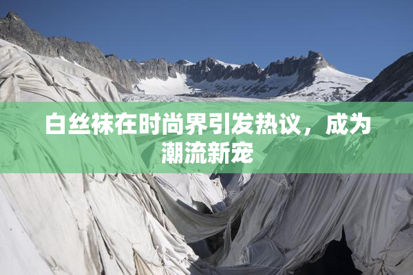 白丝袜在时尚界引发热议，成为潮流新宠