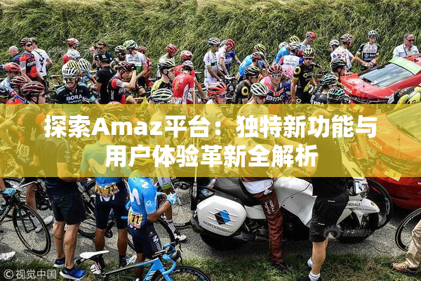 探索Amaz平台：独特新功能与用户体验革新全解析