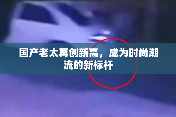 国产老太再创新高，成为时尚潮流的新标杆