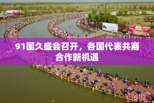 91国久盛会召开，各国代表共商合作新机遇
