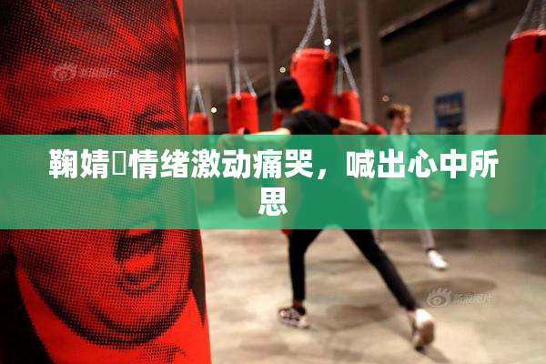 鞠婧祎情绪激动痛哭，喊出心中所思