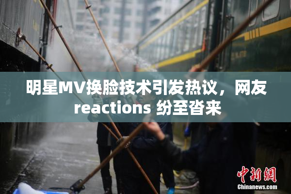明星MV换脸技术引发热议，网友 reactions 纷至沓来