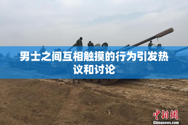男士之间互相触摸的行为引发热议和讨论