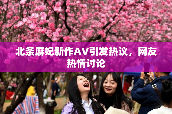 北条麻妃新作AV引发热议，网友热情讨论