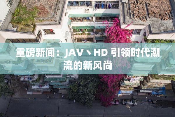 重磅新闻：JAV丶HD 引领时代潮流的新风尚