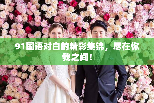 91国语对白的精彩集锦，尽在你我之间！