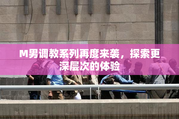 M男调教系列再度来袭，探索更深层次的体验