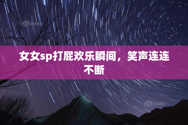 女女sp打屁欢乐瞬间，笑声连连不断