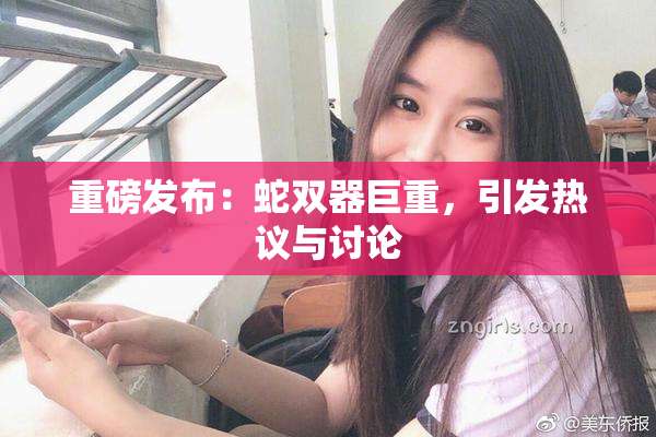 重磅发布：蛇双器巨重，引发热议与讨论